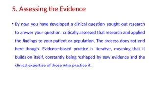5. Assessing the Evidence
• By now, you have developed a clinical question, sought out research
to answer your question, critically assessed that research and applied
the findings to your patient or population. The process does not end
here though. Evidence-based practice is iterative, meaning that it
builds on itself, constantly being reshaped by new evidence and the
clinical expertise of those who practice it.
 