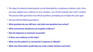 • The steps of evidence-based practice can be illustrated by a continuous evidence cycle. Once
you have applied your evidence to your situation, you should evaluate how well it worked.
This process often generates new clinical questions, prompting you to begin the cycle again.
• Ask yourself the following questions:
• What questions do you still have, and what new questions have arisen?
• What assessments should you use to gather evidence?
• Was the diagnosis or treatment successful?
• Is there new evidence on this topic?
• What was the patient’s or community’s response or attitude?
• What new information would help you make a better decision next time?
 