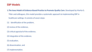 EBP Models
1.The Iowa Model of Evidence-Based Practice to Promote Quality Care: Developed by Marita G.
Titler and colleagues, this model provides a systematic approach to implementing EBP in
healthcare settings. It consists of seven steps:
(1) identification of the problem,
(2) review of the evidence,
(3) critical appraisal of the evidence,
(4) integration of the evidence,
(5) evaluation,
(6) dissemination, and
(7) implementation.
 