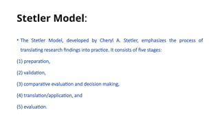 Stetler Model:
• The Stetler Model, developed by Cheryl A. Stetler, emphasizes the process of
translating research findings into practice. It consists of five stages:
(1) preparation,
(2) validation,
(3) comparative evaluation and decision making,
(4) translation/application, and
(5) evaluation.
 