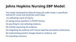 Johns Hopkins Nursing EBP Model:
This model, developed by Deborah Dang and Judith Heale, is specifically
tailored for nurses and comprises seven steps:
(1) cultivating a spirit of inquiry,
(2) asking clinical questions in PICO(T) format,
(3) searching for and collecting evidence,
(4) critically appraising the evidence,
(5) integrating the evidence with clinical expertise and patient preferences,
(6) implementing practice changes based on evidence, and
(7) evaluating outcomes.
 