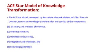 ACE Star Model of Knowledge
Transformation:
• The ACE Star Model, developed by Bernadette Mazurek Melnyk and Ellen Fineout-
Overholt, focuses on knowledge transformation and consists of five components:
(1) discovery and synthesis of evidence,
(2) evidence summary,
(3) translation into practice,
(4) integration and evaluation, and
(5) knowledge generation.
 