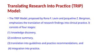 Translating Research Into Practice (TRIP)
Model:
• The TRIP Model, proposed by Rona F. Levin and Jacqueline Z. Bergman,
emphasizes the translation of research findings into clinical practice. It
consists of four stages:
(1) knowledge discovery,
(2) evidence summary,
(3) translation into guidelines and practice recommendations, and
(4) integration into practice.
 