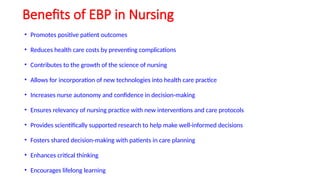 Benefits of EBP in Nursing
• Promotes positive patient outcomes
• Reduces health care costs by preventing complications
• Contributes to the growth of the science of nursing
• Allows for incorporation of new technologies into health care practice
• Increases nurse autonomy and confidence in decision-making
• Ensures relevancy of nursing practice with new interventions and care protocols
• Provides scientifically supported research to help make well-informed decisions
• Fosters shared decision-making with patients in care planning
• Enhances critical thinking
• Encourages lifelong learning
 
