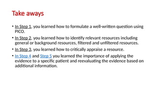 Take aways
• In Step 1, you learned how to formulate a well-written question using
PICO.
• In Step 2, you learned how to identify relevant resources including
general or background resources, filtered and unfiltered resources.
• In Step 3, you learned how to critically appraise a resource.
• In Step 4 and Step 5 you learned the importance of applying the
evidence to a specific patient and reevaluating the evidence based on
additional information.
 