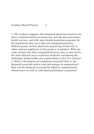 Evidence Based Practice 2
1. The evidence suggests that integrated physician practices use
more evidenced-based care processes, provide more preventive
health services, and offer more health promotion programs for
the populations they serve than non-integrated practices.
Medical groups involve physicians practicing exclusively as
either salaried employees of the group or as partners. What are
some reasons why these integrated practices may or may not be
the most efficient ways to practice medicine considering the
challenges facing health care organizations in the 21st century?
2. What is the purpose of a balanced scorecard? How is the
balanced scorecard used to lead and manage an organization?
How can the balanced scorecard be linked to organizational
effectiveness as well as individual performance evaluation?
 