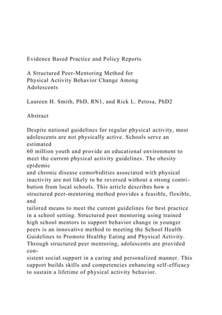 Evidence Based Practice and Policy Reports
A Structured Peer-Mentoring Method for
Physical Activity Behavior Change Among
Adolescents
Laureen H. Smith, PhD, RN1, and Rick L. Petosa, PhD2
Abstract
Despite national guidelines for regular physical activity, most
adolescents are not physically active. Schools serve an
estimated
60 million youth and provide an educational environment to
meet the current physical activity guidelines. The obesity
epidemic
and chronic disease comorbidities associated with physical
inactivity are not likely to be reversed without a strong contri-
bution from local schools. This article describes how a
structured peer-mentoring method provides a feasible, flexible,
and
tailored means to meet the current guidelines for best practice
in a school setting. Structured peer mentoring using trained
high school mentors to support behavior change in younger
peers is an innovative method to meeting the School Health
Guidelines to Promote Healthy Eating and Physical Activity.
Through structured peer mentoring, adolescents are provided
con-
sistent social support in a caring and personalized manner. This
support builds skills and competencies enhancing self-efficacy
to sustain a lifetime of physical activity behavior.
 