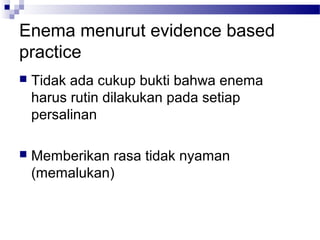 Enema menurut evidence based
practice
 Tidak ada cukup bukti bahwa enema
harus rutin dilakukan pada setiap
persalinan
 Memberikan rasa tidak nyaman
(memalukan)
 