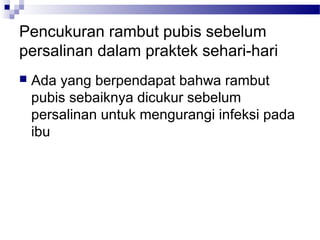Pencukuran rambut pubis sebelum
persalinan dalam praktek sehari-hari
 Ada yang berpendapat bahwa rambut
pubis sebaiknya dicukur sebelum
persalinan untuk mengurangi infeksi pada
ibu
 