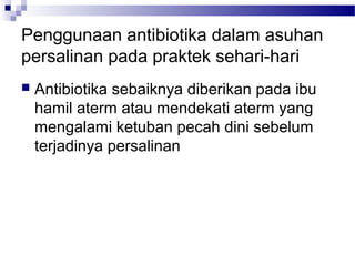 Penggunaan antibiotika dalam asuhan
persalinan pada praktek sehari-hari
 Antibiotika sebaiknya diberikan pada ibu
hamil aterm atau mendekati aterm yang
mengalami ketuban pecah dini sebelum
terjadinya persalinan
 