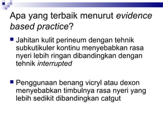 Apa yang terbaik menurut evidence
based practice?
 Jahitan kulit perineum dengan tehnik
subkutikuler kontinu menyebabkan rasa
nyeri lebih ringan dibandingkan dengan
tehnik interrupted
 Penggunaan benang vicryl atau dexon
menyebabkan timbulnya rasa nyeri yang
lebih sedikit dibandingkan catgut
 