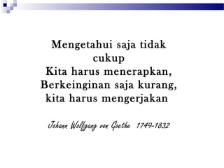 Mengetahui saja tidak
cukup
Kita harus menerapkan,
Berkeinginan saja kurang,
kita harus mengerjakan
Johann Wolfgang von Goethe 1749-1832
 