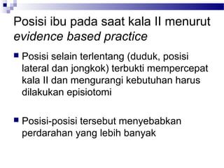 Posisi ibu pada saat kala II menurut
evidence based practice
 Posisi selain terlentang (duduk, posisi
lateral dan jongkok) terbukti mempercepat
kala II dan mengurangi kebutuhan harus
dilakukan episiotomi
 Posisi-posisi tersebut menyebabkan
perdarahan yang lebih banyak
 