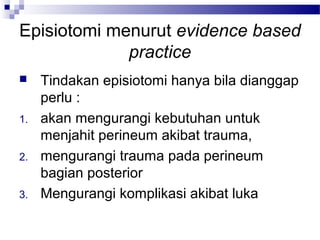 Episiotomi menurut evidence based
practice
 Tindakan episiotomi hanya bila dianggap
perlu :
1. akan mengurangi kebutuhan untuk
menjahit perineum akibat trauma,
2. mengurangi trauma pada perineum
bagian posterior
3. Mengurangi komplikasi akibat luka
 