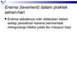 Enema (lavement) dalam praktek
sehari-hari
 Enema sebaiknya rutin dilakukan dalam
setiap persalinan karena bermanfaat
mengurangi infeksi pada ibu maupun bayi
 