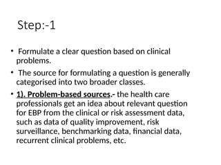 Step:-1
• Formulate a clear question based on clinical
problems.
• The source for formulating a question is generally
categorised into two broader classes.
• 1). Problem-based sources.- the health care
professionals get an idea about relevant question
for EBP from the clinical or risk assessment data,
such as data of quality improvement, risk
surveillance, benchmarking data, financial data,
recurrent clinical problems, etc.
 