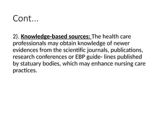 Cont...
2). Knowledge-based sources: The health care
professionals may obtain knowledge of newer
evidences from the scientific journals, publications,
research conferences or EBP guide- lines published
by statuary bodies, which may enhance nursing care
practices.
 