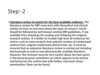 Step:-2
• Literature review to search for the best available evidence: The
literature review for EBP must start with theoretical and clinical
articles to have an overview about the topic of concern, which
should be followed by well-known existing EBP guidelines, if any
available then should go for reading and critiquing the original
research articles. It is better to include high level of evidences for
review, such as meta-analysis and systemic reviews of randomized
control trials, original randomized clinical trials, etc. It must be
ensured that an extensive literature review is carried out including
electronically as well as non-electronically available literature.
However, the reviewer must be very careful about the facts given
in literature because sometimes an article appears to be precise
and factual on the surface but with further and much closer
examination, flaws can be found.
 