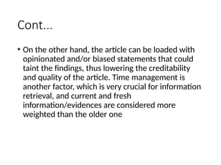 Cont...
• On the other hand, the article can be loaded with
opinionated and/or biased statements that could
taint the findings, thus lowering the creditability
and quality of the article. Time management is
another factor, which is very crucial for information
retrieval, and current and fresh
information/evidences are considered more
weighted than the older one
 