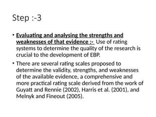Step :-3
• Evaluating and analysing the strengths and
weaknesses of that evidence :- Use of rating
systems to determine the quality of the research is
crucial to the development of EBP.
• There are several rating scales proposed to
determine the validity, strengths, and weaknesses
of the available evidence, a comprehensive and
more practical rating scale derived from the work of
Guyatt and Rennie (2002), Harris et al. (2001), and
Melnyk and Fineout (2005).
 