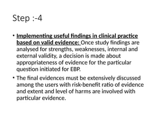 Step :-4
• Implementing useful findings in clinical practice
based on valid evidence: Once study findings are
analysed for strengths, weaknesses, internal and
external validity, a decision is made about
appropriateness of evidence for the particular
question initiated for EBP.
• The final evidences must be extensively discussed
among the users with risk-benefit ratio of evidence
and extent and level of harms are involved with
particular evidence.
 