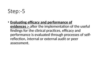 Step:-5
• Evaluating efficacy and performance of
evidences :- after the implementation of the useful
findings for the clinical practices, efficacy and
performance is evaluated through processes of self-
reflection, internal or external audit or peer
assessment.
 