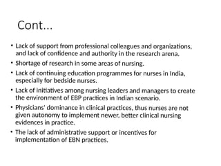 Cont...
• Lack of support from professional colleagues and organizations,
and lack of confidence and authority in the research arena.
• Shortage of research in some areas of nursing.
• Lack of continuing education programmes for nurses in India,
especially for bedside nurses.
• Lack of initiatives among nursing leaders and managers to create
the environment of EBP practices in Indian scenario.
• Physicians' dominance in clinical practices, thus nurses are not
given autonomy to implement newer, better clinical nursing
evidences in practice.
• The lack of administrative support or incentives for
implementation of EBN practices.
 