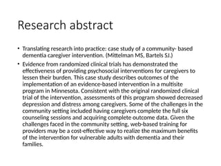 Research abstract
• Translating research into practice: case study of a community- based
dementia caregiver intervention. (Mittelman MS, Bartels SJ.)
• Evidence from randomized clinical trials has demonstrated the
effectiveness of providing psychosocial interventions for caregivers to
lessen their burden. This case study describes outcomes of the
implementation of an evidence-based intervention in a multisite
program in Minnesota. Consistent with the original randomized clinical
trial of the intervention, assessments of this program showed decreased
depression and distress among caregivers. Some of the challenges in the
community setting included having caregivers complete the full six
counseling sessions and acquiring complete outcome data. Given the
challenges faced in the community setting, web-based training for
providers may be a cost-effective way to realize the maximum benefits
of the intervention for vulnerable adults with dementia and their
families.
 