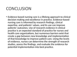 CONCLUSION
• Evidence-based nursing care is a lifelong approach to clinical
decision making and excellence in practice. Evidence-based
nursing care is informed by research findings, clinical
expertise, and patients' values, and its use can improve
patients' outcomes. Use of research evidence in clinical
practice is an expected standard of practice for nurses and
health care organizations, but numerous barriers exist that
create a gap between new knowledge and implementation
of that knowledge to improve patient care. Using the levels
of evidence, nurses can determine the strength of research
studies, assess the findings, and evaluate the evidence for
potential implementation into best practice.
 