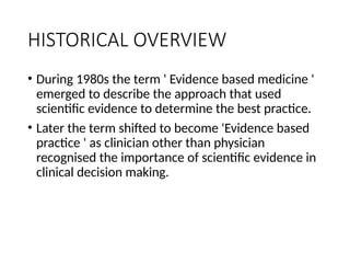 HISTORICAL OVERVIEW
• During 1980s the term ' Evidence based medicine '
emerged to describe the approach that used
scientific evidence to determine the best practice.
• Later the term shifted to become 'Evidence based
practice ' as clinician other than physician
recognised the importance of scientific evidence in
clinical decision making.
 