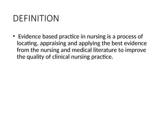 DEFINITION
• Evidence based practice in nursing is a process of
locating, appraising and applying the best evidence
from the nursing and medical literature to improve
the quality of clinical nursing practice.
 