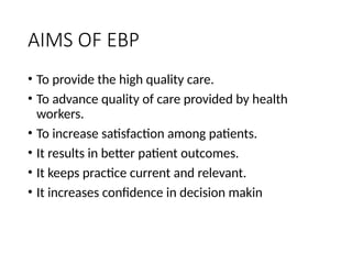 AIMS OF EBP
• To provide the high quality care.
• To advance quality of care provided by health
workers.
• To increase satisfaction among patients.
• It results in better patient outcomes.
• It keeps practice current and relevant.
• It increases confidence in decision makin
 