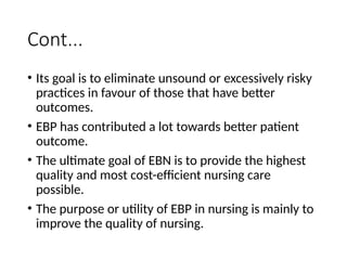 Cont...
• Its goal is to eliminate unsound or excessively risky
practices in favour of those that have better
outcomes.
• EBP has contributed a lot towards better patient
outcome.
• The ultimate goal of EBN is to provide the highest
quality and most cost-efficient nursing care
possible.
• The purpose or utility of EBP in nursing is mainly to
improve the quality of nursing.
 