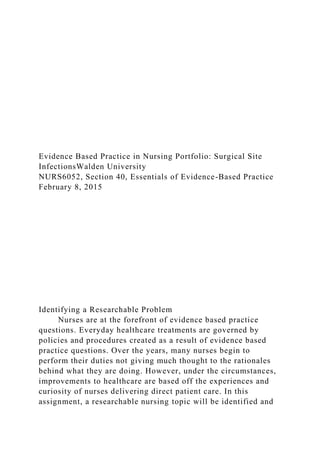 Evidence Based Practice in Nursing Portfolio: Surgical Site
InfectionsWalden University
NURS6052, Section 40, Essentials of Evidence-Based Practice
February 8, 2015
Identifying a Researchable Problem
Nurses are at the forefront of evidence based practice
questions. Everyday healthcare treatments are governed by
policies and procedures created as a result of evidence based
practice questions. Over the years, many nurses begin to
perform their duties not giving much thought to the rationales
behind what they are doing. However, under the circumstances,
improvements to healthcare are based off the experiences and
curiosity of nurses delivering direct patient care. In this
assignment, a researchable nursing topic will be identified and
 