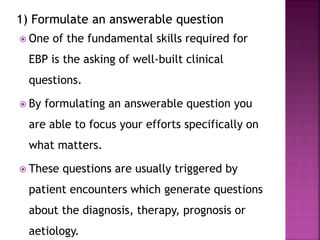  One of the fundamental skills required for
EBP is the asking of well-built clinical
questions.
 By formulating an answerable question you
are able to focus your efforts specifically on
what matters.
 These questions are usually triggered by
patient encounters which generate questions
about the diagnosis, therapy, prognosis or
aetiology.
 