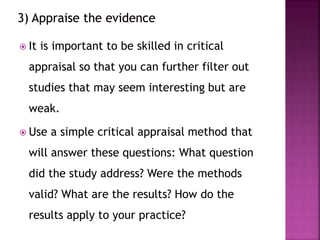  It is important to be skilled in critical
appraisal so that you can further filter out
studies that may seem interesting but are
weak.
 Use a simple critical appraisal method that
will answer these questions: What question
did the study address? Were the methods
valid? What are the results? How do the
results apply to your practice?
 