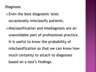  Even the best diagnostic tests
occasionally misclassify patients.
 Misclassification and misdiagnosis are an
unavoidable part of professional practice.
It is useful to know the probability of
misclassification so that we can know how
much certainty to attach to diagnoses
based on a test’s findings.
 