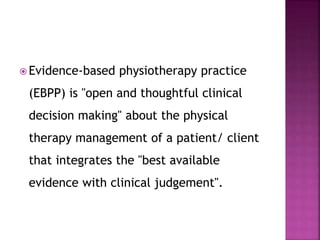  Evidence-based physiotherapy practice
(EBPP) is "open and thoughtful clinical
decision making" about the physical
therapy management of a patient/ client
that integrates the "best available
evidence with clinical judgement".
 