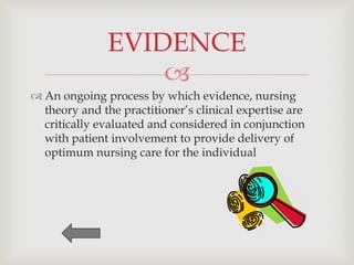 EVIDENCE
                   
 An ongoing process by which evidence, nursing
  theory and the practitioner’s clinical expertise are
  critically evaluated and considered in conjunction
  with patient involvement to provide delivery of
  optimum nursing care for the individual
 