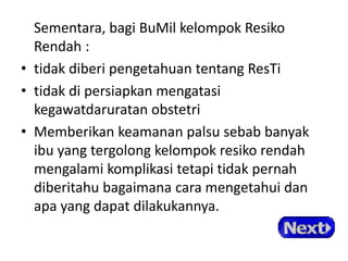 Sementara, bagi BuMil kelompok Resiko
Rendah :
• tidak diberi pengetahuan tentang ResTi
• tidak di persiapkan mengatasi
kegawatdaruratan obstetri
• Memberikan keamanan palsu sebab banyak
ibu yang tergolong kelompok resiko rendah
mengalami komplikasi tetapi tidak pernah
diberitahu bagaimana cara mengetahui dan
apa yang dapat dilakukannya.
 