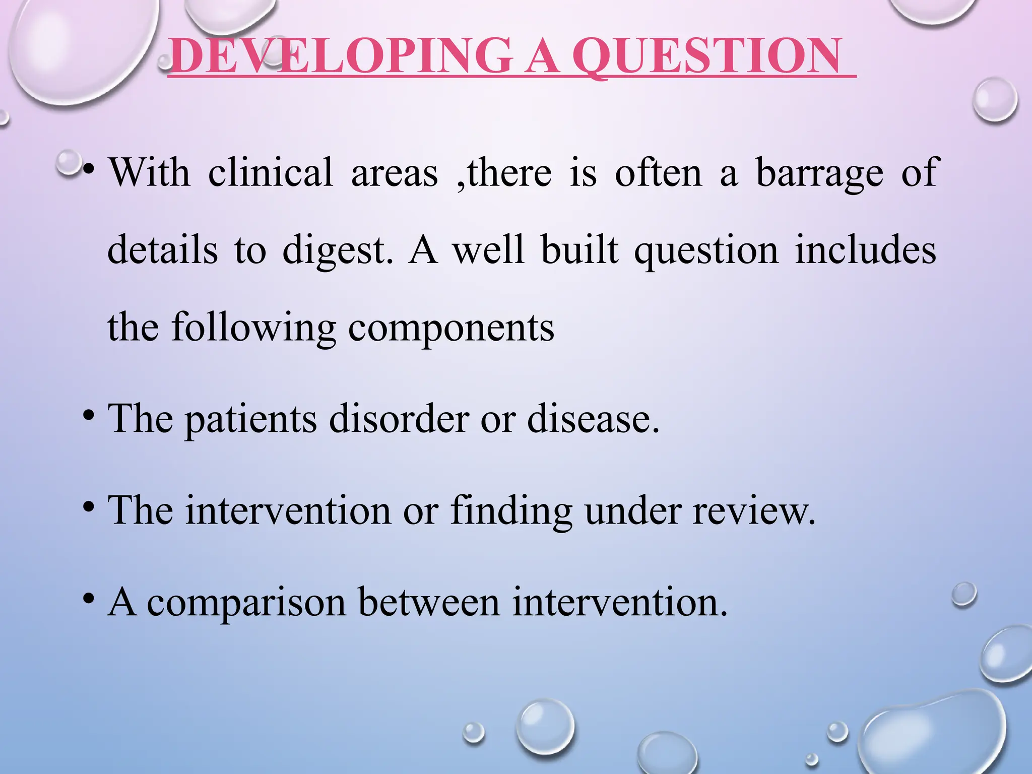 DEVELOPING A QUESTION
• With clinical areas ,there is often a barrage of
details to digest. A well built question includes
the following components
• The patients disorder or disease.
• The intervention or finding under review.
• A comparison between intervention.
 