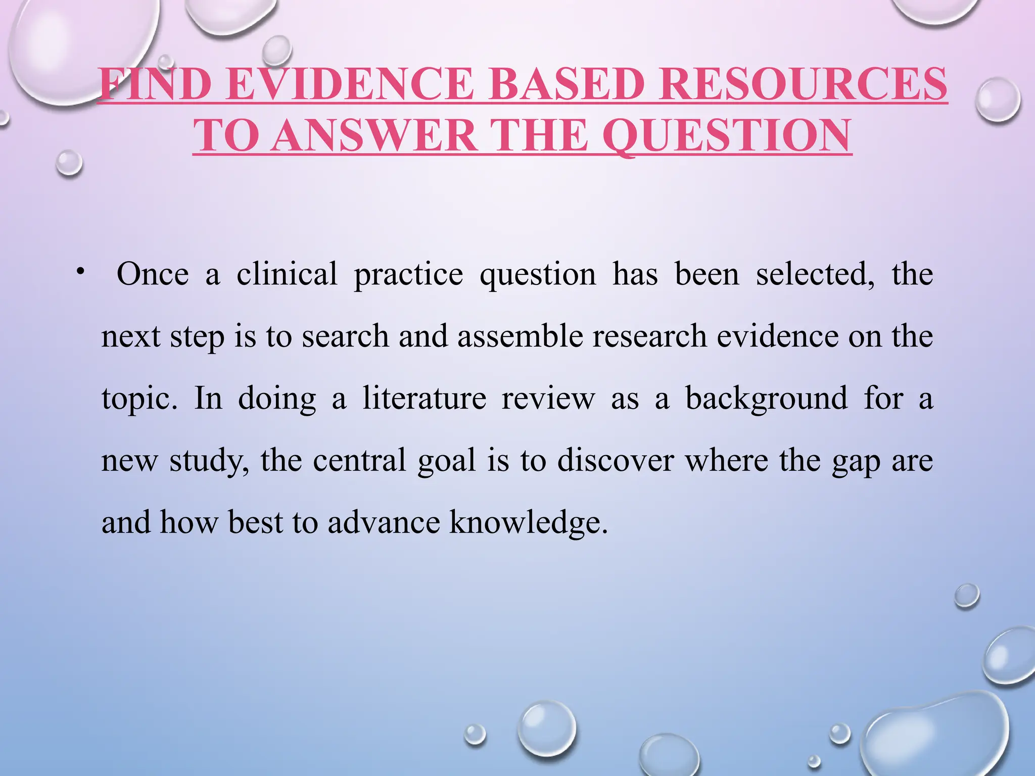 FIND EVIDENCE BASED RESOURCES
TO ANSWER THE QUESTION
• Once a clinical practice question has been selected, the
next step is to search and assemble research evidence on the
topic. In doing a literature review as a background for a
new study, the central goal is to discover where the gap are
and how best to advance knowledge.
 