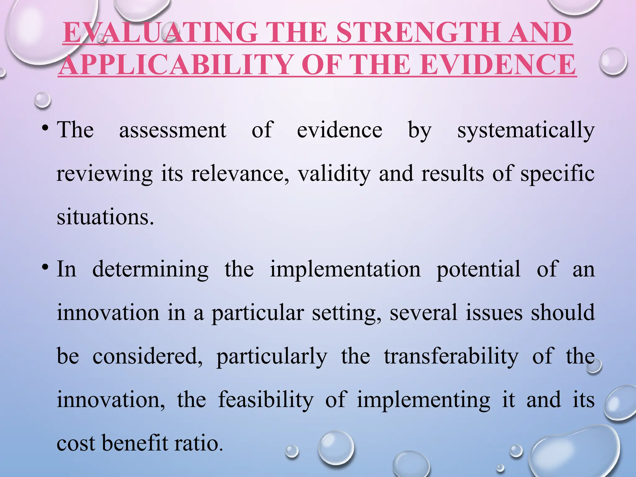EVALUATING THE STRENGTH AND
APPLICABILITY OF THE EVIDENCE
• The assessment of evidence by systematically
reviewing its relevance, validity and results of specific
situations.
• In determining the implementation potential of an
innovation in a particular setting, several issues should
be considered, particularly the transferability of the
innovation, the feasibility of implementing it and its
cost benefit ratio.
 