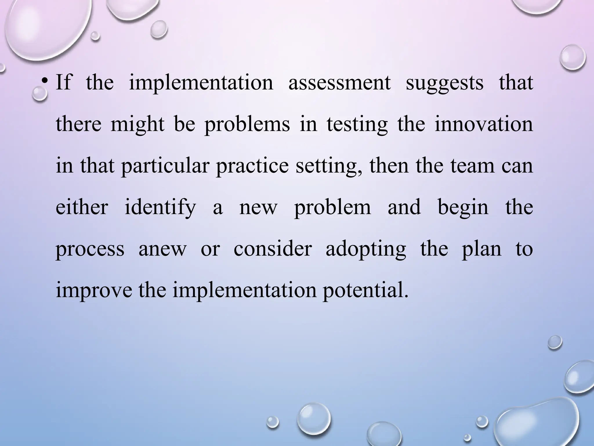 • If the implementation assessment suggests that
there might be problems in testing the innovation
in that particular practice setting, then the team can
either identify a new problem and begin the
process anew or consider adopting the plan to
improve the implementation potential.
 