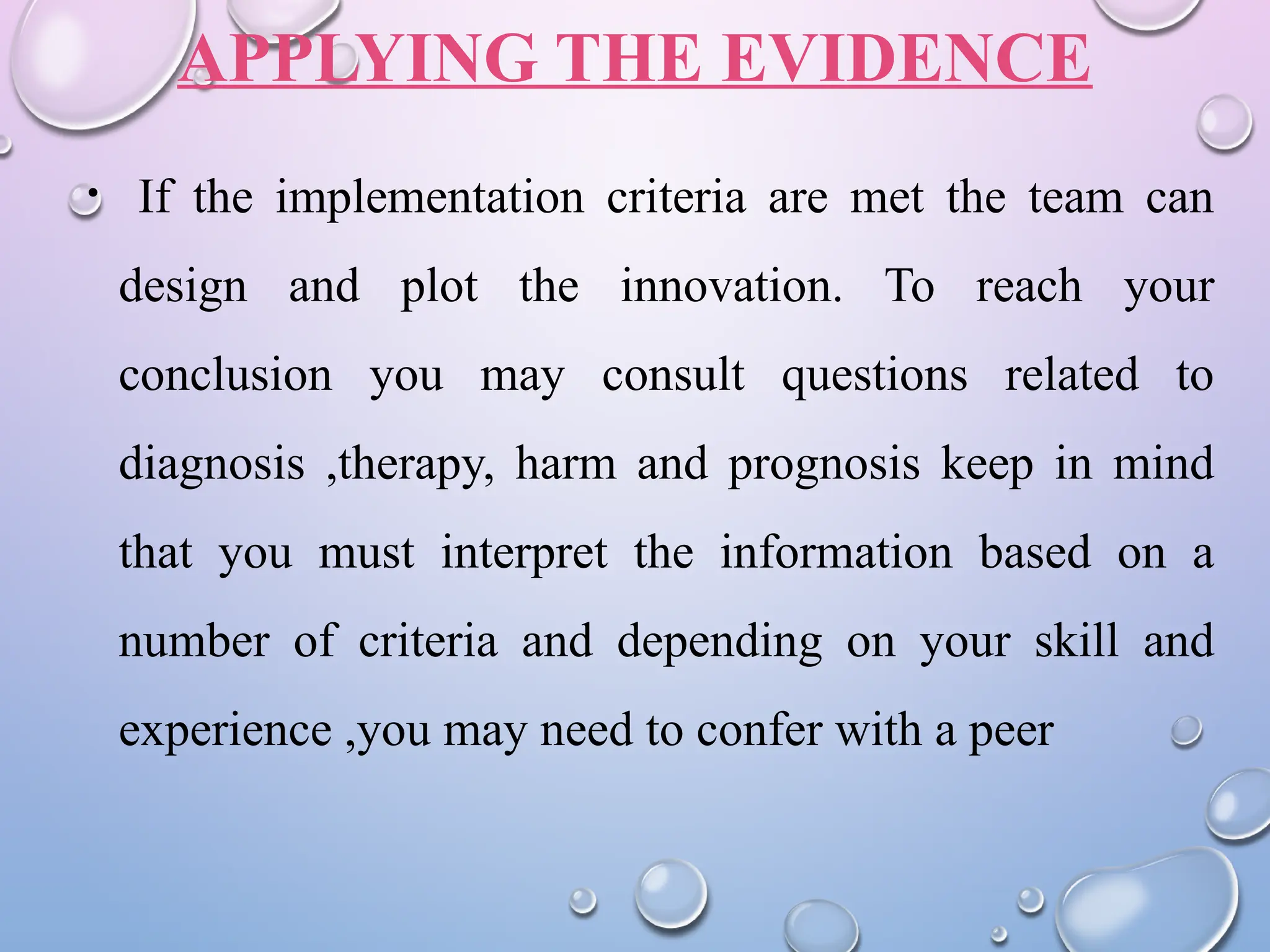 APPLYING THE EVIDENCE
• If the implementation criteria are met the team can
design and plot the innovation. To reach your
conclusion you may consult questions related to
diagnosis ,therapy, harm and prognosis keep in mind
that you must interpret the information based on a
number of criteria and depending on your skill and
experience ,you may need to confer with a peer
 