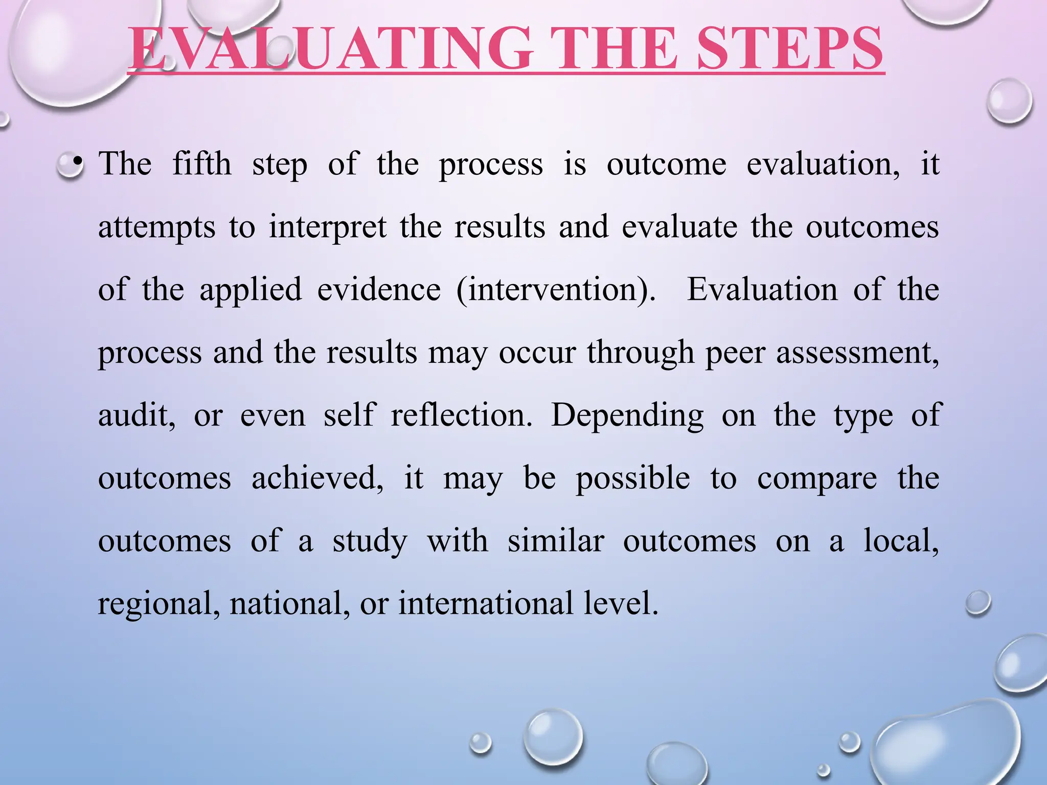 EVALUATING THE STEPS
• The fifth step of the process is outcome evaluation, it
attempts to interpret the results and evaluate the outcomes
of the applied evidence (intervention). Evaluation of the
process and the results may occur through peer assessment,
audit, or even self reflection. Depending on the type of
outcomes achieved, it may be possible to compare the
outcomes of a study with similar outcomes on a local,
regional, national, or international level.
 