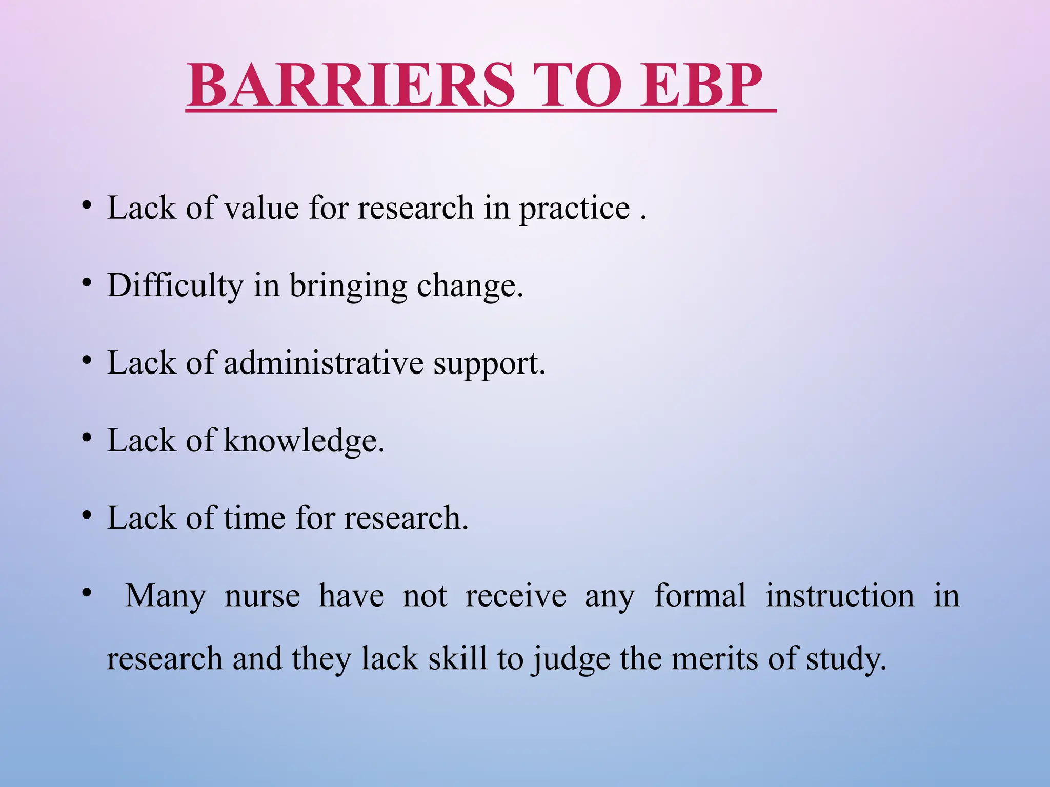 BARRIERS TO EBP
• Lack of value for research in practice .
• Difficulty in bringing change.
• Lack of administrative support.
• Lack of knowledge.
• Lack of time for research.
• Many nurse have not receive any formal instruction in
research and they lack skill to judge the merits of study.
 
