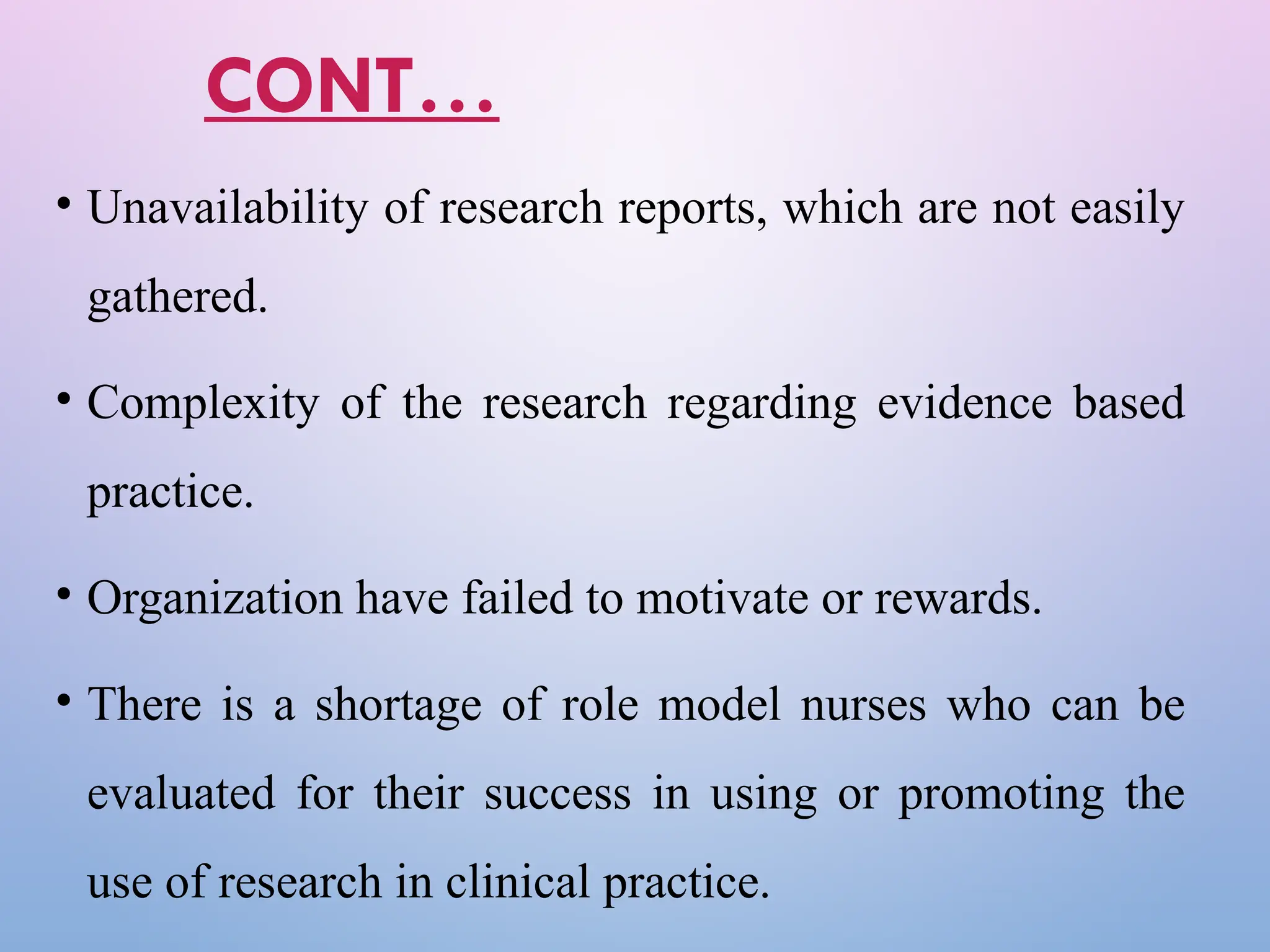CONT…
• Unavailability of research reports, which are not easily
gathered.
• Complexity of the research regarding evidence based
practice.
• Organization have failed to motivate or rewards.
• There is a shortage of role model nurses who can be
evaluated for their success in using or promoting the
use of research in clinical practice.
 
