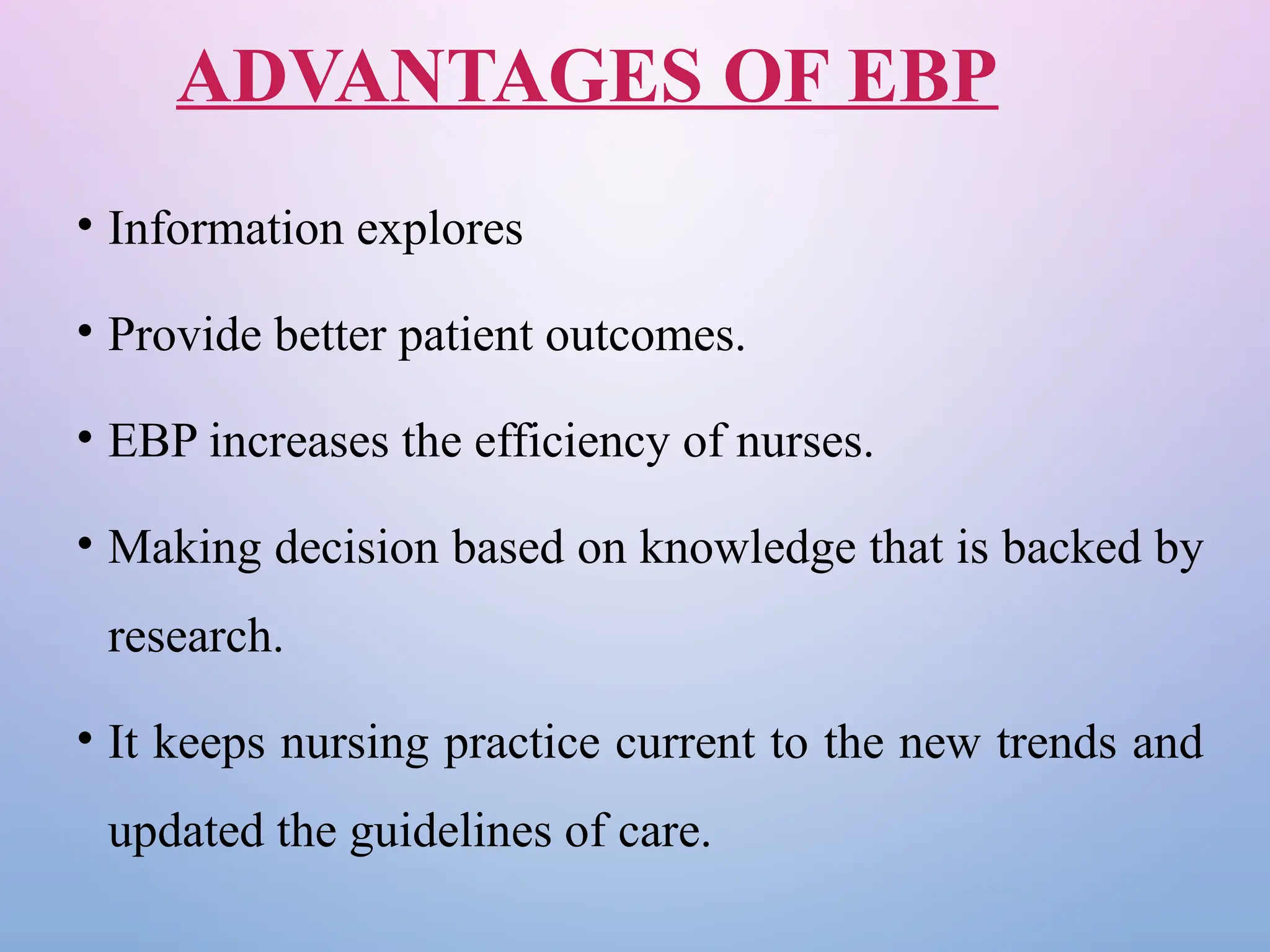 ADVANTAGES OF EBP
• Information explores
• Provide better patient outcomes.
• EBP increases the efficiency of nurses.
• Making decision based on knowledge that is backed by
research.
• It keeps nursing practice current to the new trends and
updated the guidelines of care.
 