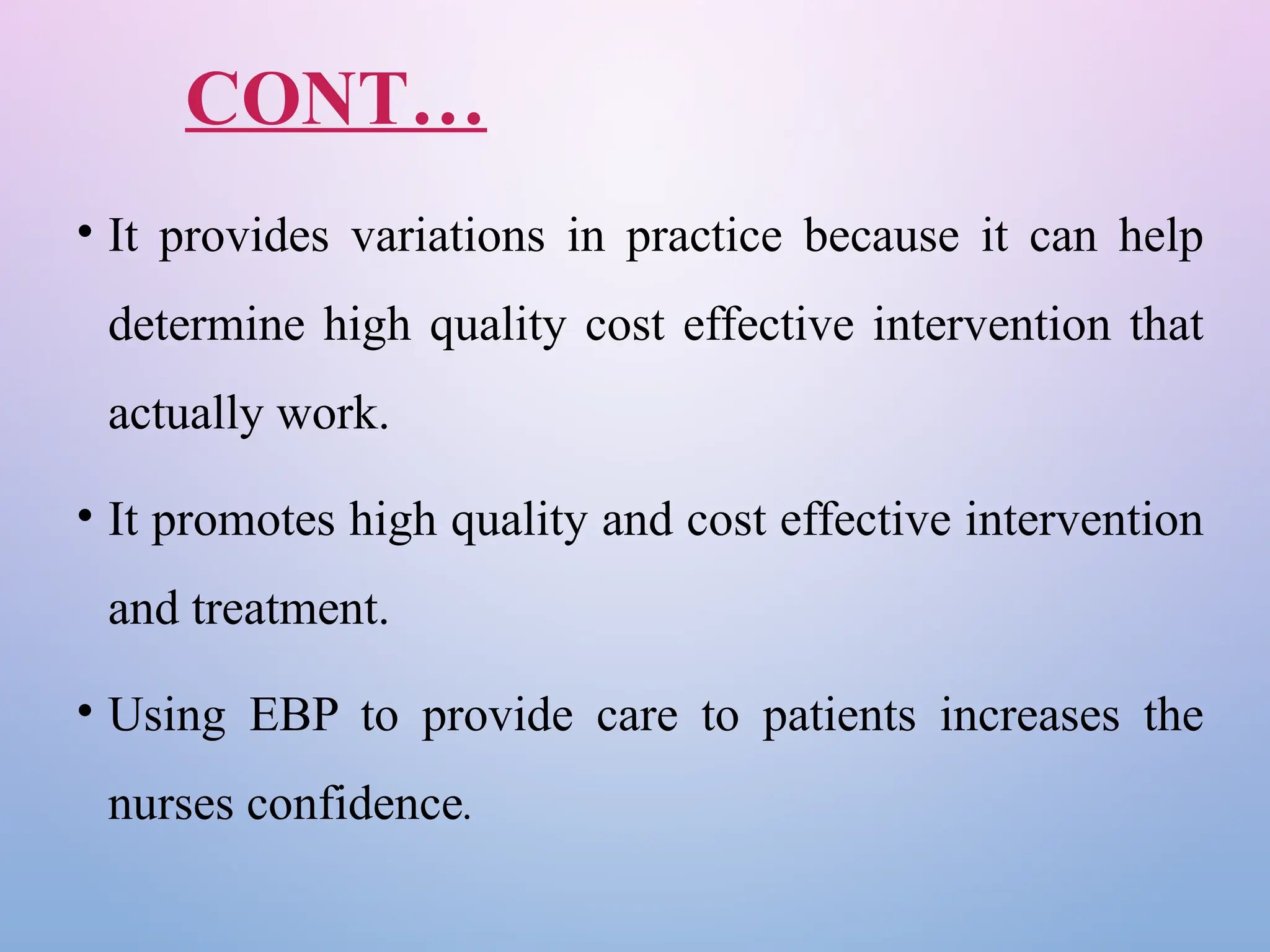 CONT…
• It provides variations in practice because it can help
determine high quality cost effective intervention that
actually work.
• It promotes high quality and cost effective intervention
and treatment.
• Using EBP to provide care to patients increases the
nurses confidence.
 